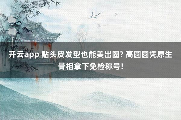 开云app 贴头皮发型也能美出圈? 高圆圆凭原生骨相拿下免检称号!