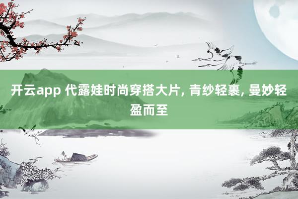 开云app 代露娃时尚穿搭大片, 青纱轻裹, 曼妙轻盈而至