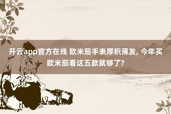 开云app官方在线 欧米茄手表厚积薄发, 今年买欧米茄看这五款就够了?