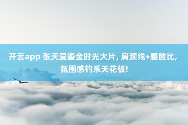 开云app 张天爱鎏金时光大片, 肩颈线+腰肢比, 氛围感钓系天花板!