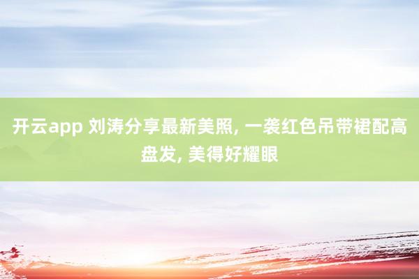 开云app 刘涛分享最新美照, 一袭红色吊带裙配高盘发,<a href=
