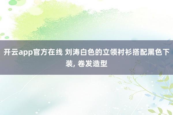 开云app官方在线 刘涛白色的立领衬衫搭配黑色下装, 卷发造型