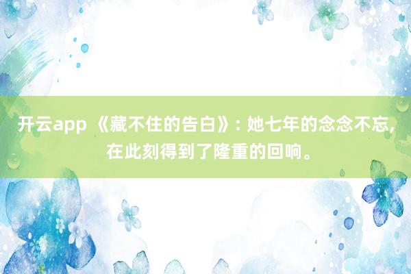 开云app 《藏不住的告白》: 她七年的念念不忘, 在此刻得到了隆重的回响。