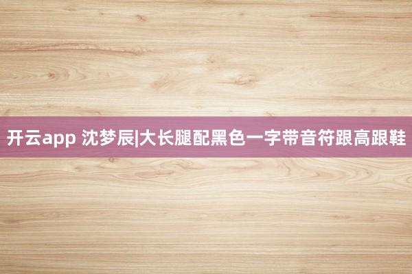 开云app 沈梦辰|大长腿配黑色一字带音符跟高跟鞋