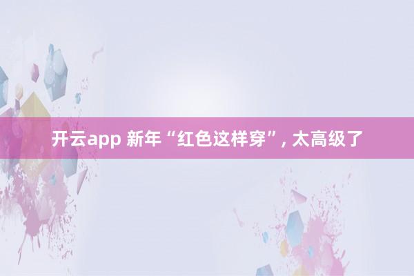 开云app 新年“红色这样穿”, 太高级了