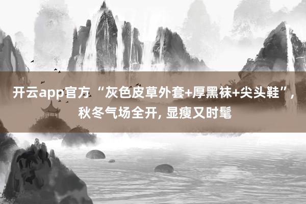 开云app官方 “灰色皮草外套+厚黑袜+尖头鞋”, 秋冬气场全开, 显瘦又时髦
