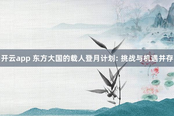 开云app 东方大国的载人登月计划: 挑战与机遇并存