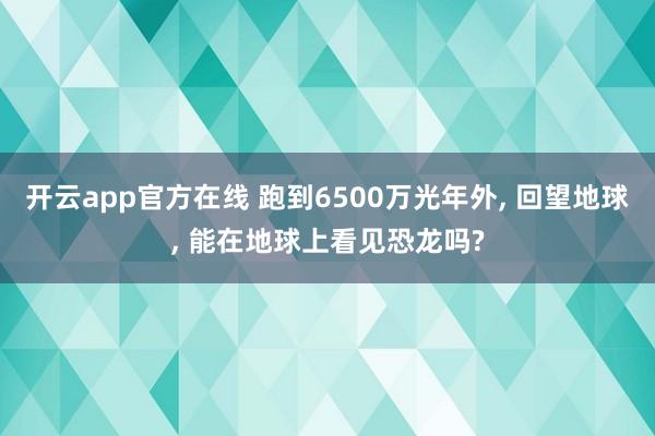 开云app官方在线 跑到6500万光年外, 回望地球, 能在地球上看见恐龙吗?