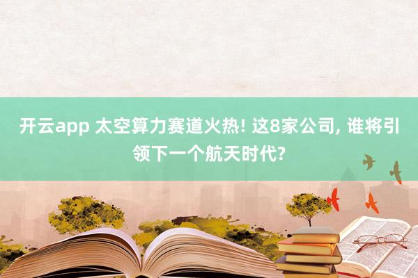 开云app 太空算力赛道火热! 这8家公司, 谁将引领下一个航天时代?