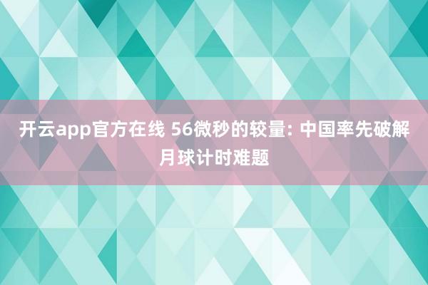 开云app官方在线 56微秒的较量: 中国率先破解月球计时难题