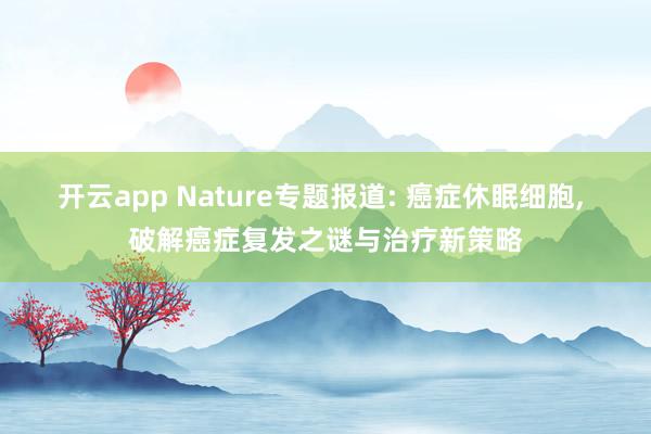 开云app Nature专题报道: 癌症休眠细胞, 破解癌症复发之谜与治疗新策略