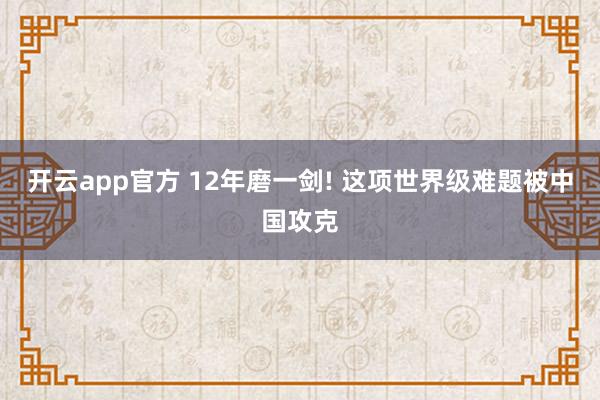开云app官方 12年磨一剑! 这项世界级难题被中国攻克
