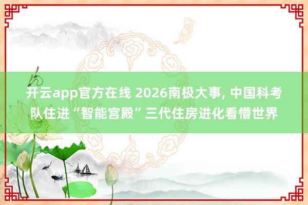 开云app官方在线 2026南极大事, 中国科考队住进“智能宫殿”三代住房进化看懵世界