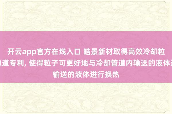 开云app官方在线入口 皓景新材取得高效冷却粒子输送通道专利, 使得粒子可更好地与冷却管道内输送的液体进行换热