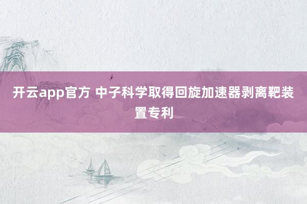 开云app官方 中子科学取得回旋加速器剥离靶装置专利