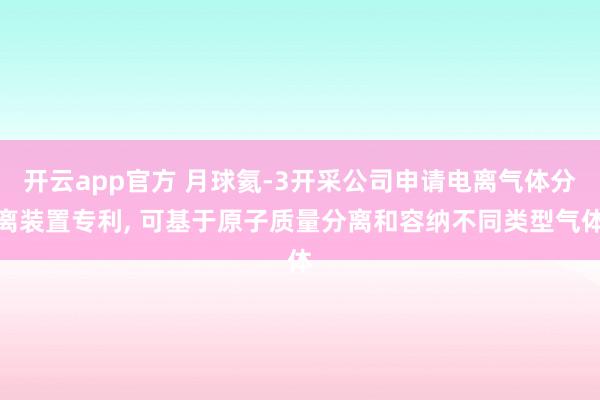 开云app官方 月球氦-3开采公司申请电离气体分离装置专利, 可基于原子质量分离和容纳不同类型气体