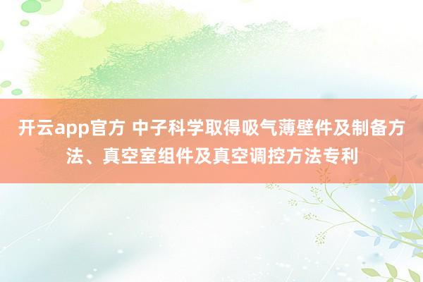 开云app官方 中子科学取得吸气薄壁件及制备方法、真空室组件及真空调控方法专利