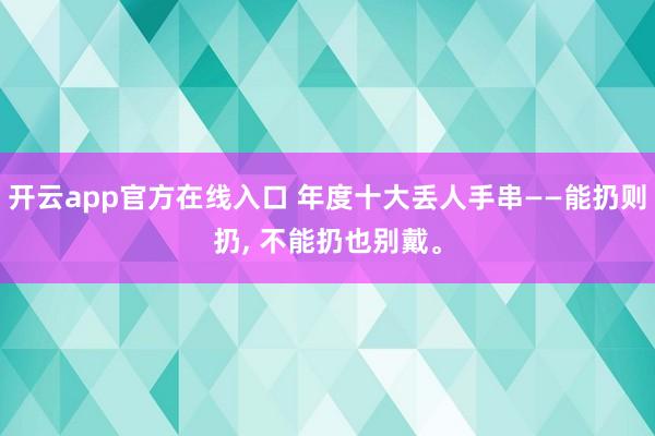 开云app官方在线入口 年度十大丢人手串——能扔则扔, 不能扔也别戴。