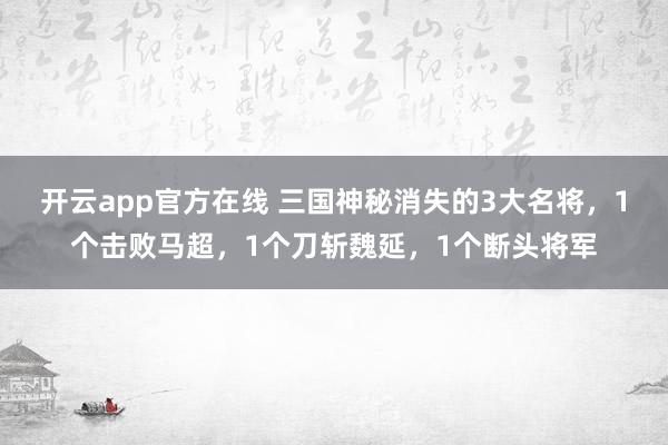 开云app官方在线 三国神秘消失的3大名将,1个击败马超,1个刀斩魏延,1个断头将军