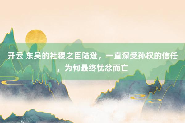 开云 东吴的社稷之臣陆逊，一直深受孙权的信任，为何最终忧忿而亡