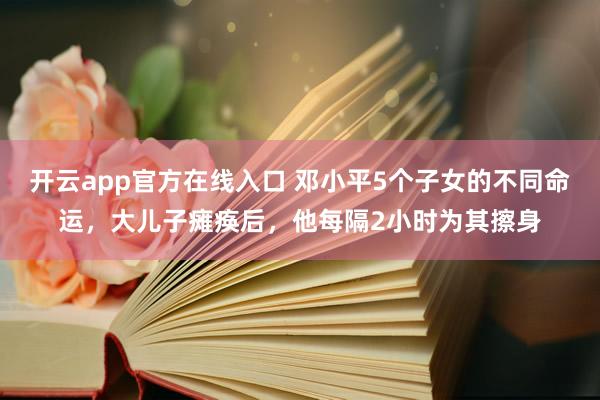 开云app官方在线入口 邓小平5个子女的不同命运,大儿子瘫痪后,他每隔2小时为其擦身
