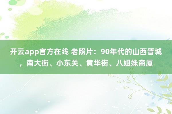 开云app官方在线 老照片：90年代的山西晋城，南大街、小东关、黄华街、八姐妹商厦