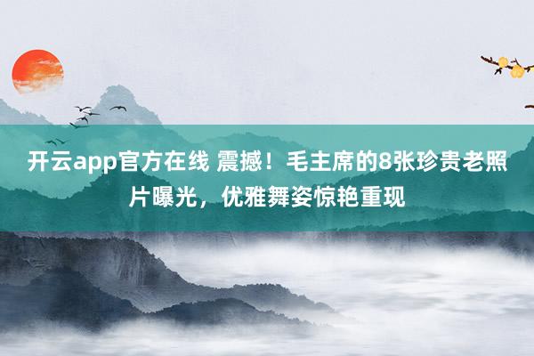 开云app官方在线 震撼！毛主席的8张珍贵老照片曝光，优雅舞姿惊艳重现