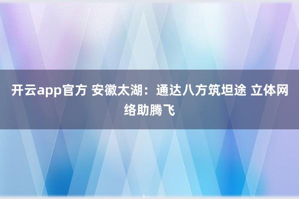 开云app官方 安徽太湖：通达八方筑坦途 立体网络助腾飞
