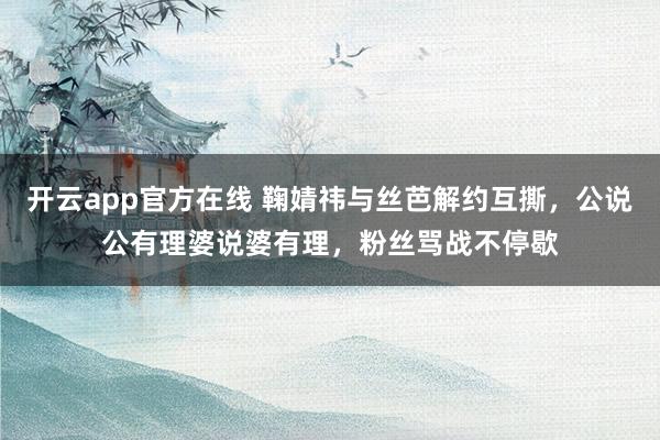 开云app官方在线 鞠婧祎与丝芭解约互撕，公说公有理婆说婆有理，粉丝骂战不停歇