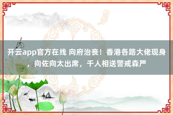 开云app官方在线 向府治丧!香港各路大佬现身,向佐向太出席,千人相送警戒森严