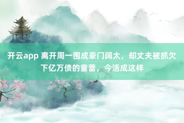 开云app 离开周一围成豪门阔太,却丈夫被抓欠下亿万债的童蕾,今活成这样