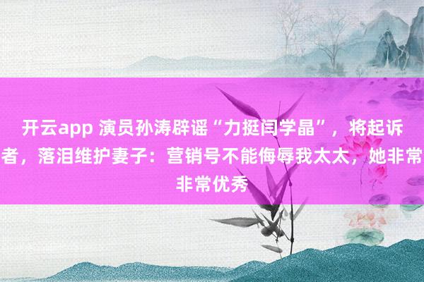 开云app 演员孙涛辟谣“力挺闫学晶”，将起诉造谣者，落泪维护妻子：营销号不能侮辱我太太，她非常优秀