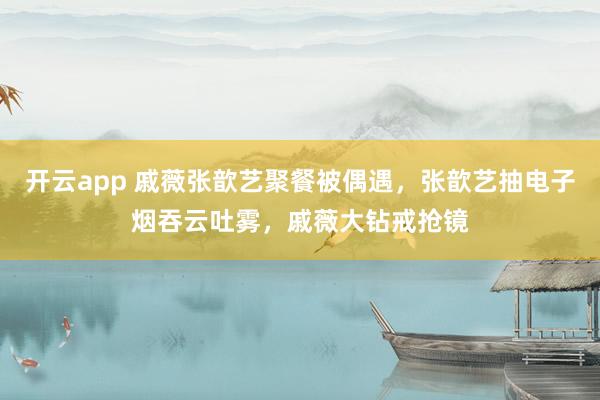 开云app 戚薇张歆艺聚餐被偶遇，张歆艺抽电子烟吞云吐雾，戚薇大钻戒抢镜