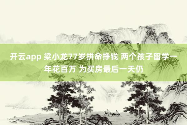 开云app 梁小龙77岁拼命挣钱 两个孩子留学一年花百万 为买房最后一天仍