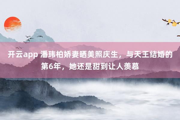 开云app 潘玮柏娇妻晒美照庆生，与天王结婚的第6年，她还是甜到让人羡慕