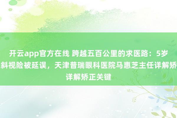 开云app官方在线 跨越五百公里的求医路：5岁女童内斜视险被延误，天津普瑞眼科医院马惠芝主任详解矫正关键