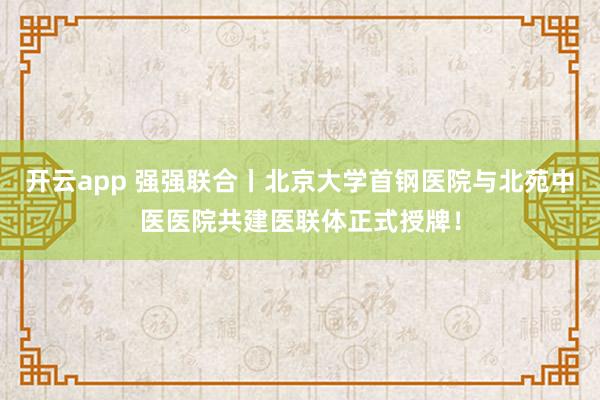 开云app 强强联合丨北京大学首钢医院与北苑中医医院共建医联体正式授牌！