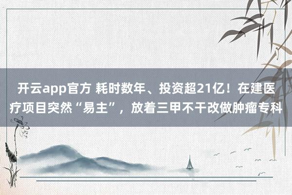 开云app官方 耗时数年、投资超21亿!在建医疗项目突然“易主”,放着三甲不干改做肿瘤专科