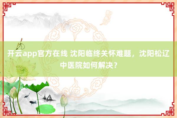 开云app官方在线 沈阳临终关怀难题，沈阳松辽中医院如何解决？