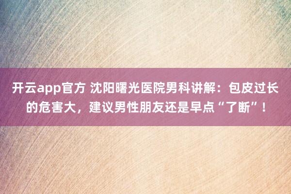 开云app官方 沈阳曙光医院男科讲解：包皮过长的危害大，建议男性朋友还是早点“了断”！
