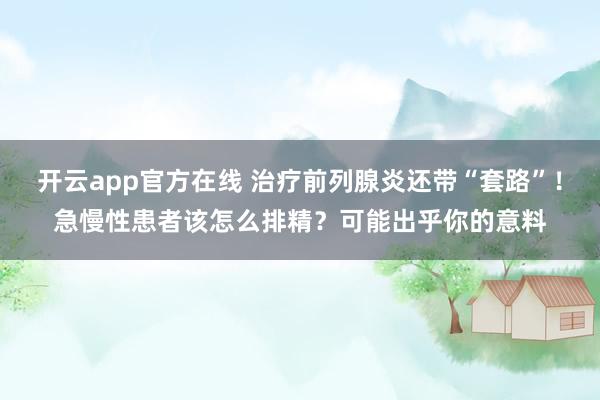 开云app官方在线 治疗前列腺炎还带“套路”！急慢性患者该怎么排精？可能出乎你的意料