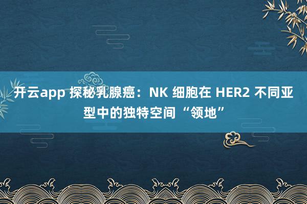 开云app 探秘乳腺癌：NK 细胞在 HER2 不同亚型中的独特空间 “领地”