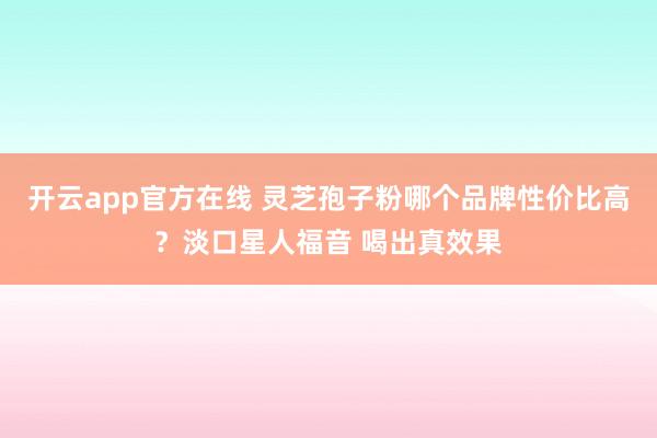 开云app官方在线 灵芝孢子粉哪个品牌性价比高？淡口星人福音 喝出真效果