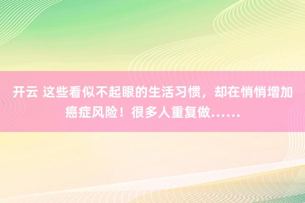 开云 这些看似不起眼的生活习惯，却在悄悄增加癌症风险！很多人重复做……