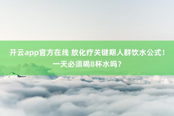 开云app官方在线 放化疗关键期人群饮水公式!一天必须喝8杯水吗?