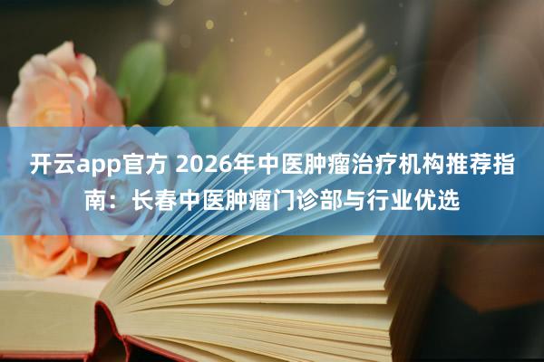 开云app官方 2026年中医肿瘤治疗机构推荐指南:长春中医肿瘤门诊部与行业优选