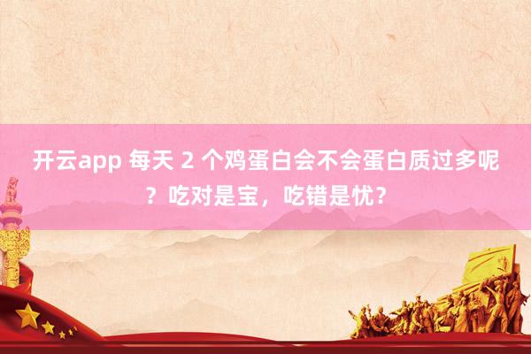 开云app 每天 2 个鸡蛋白会不会蛋白质过多呢？吃对是宝，吃错是忧？