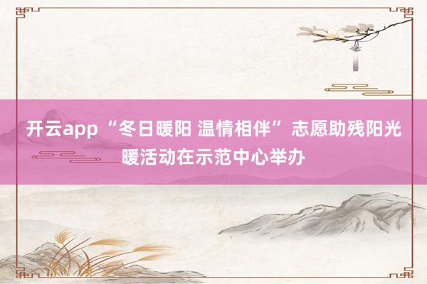 开云app “冬日暖阳 温情相伴” 志愿助残阳光暖活动在示范中心举办
