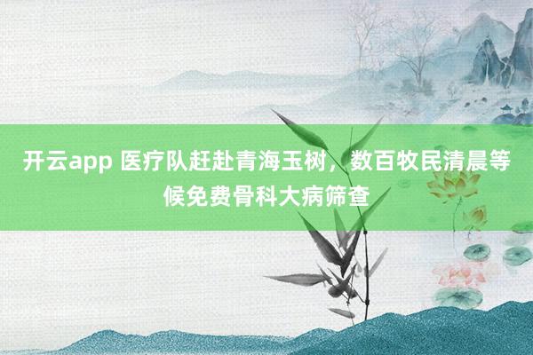 开云app 医疗队赶赴青海玉树，数百牧民清晨等候免费骨科大病筛查