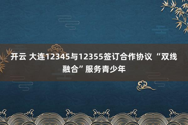 开云 大连12345与12355签订合作协议 “双线融合”服务青少年